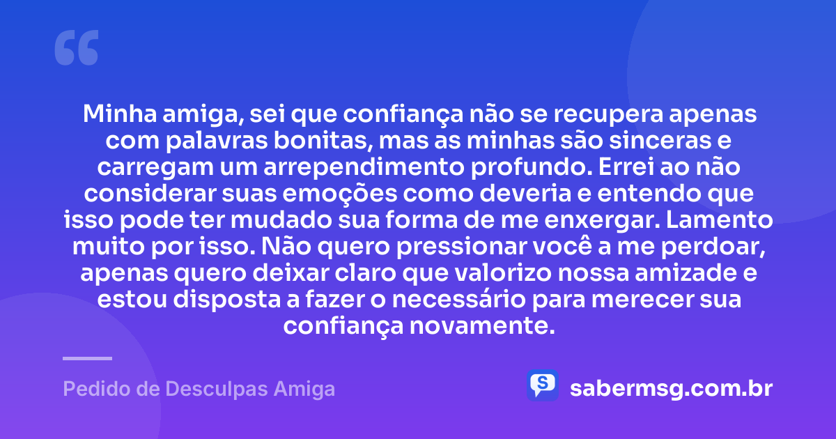 Minha amiga, sei que confiança não se recupera apenas com palavras bonitas, mas as minhas são sinceras e carregam um arrependimento profundo. Errei ao não considerar suas emoções como deveria e entendo que isso pode ter mudado sua forma de me enxergar. Lamento muito por isso. Não quero pressionar você a me perdoar, apenas quero deixar claro que valorizo nossa amizade e estou disposta a fazer o necessário para merecer sua confiança novamente. — Pedido de Desculpas Amiga