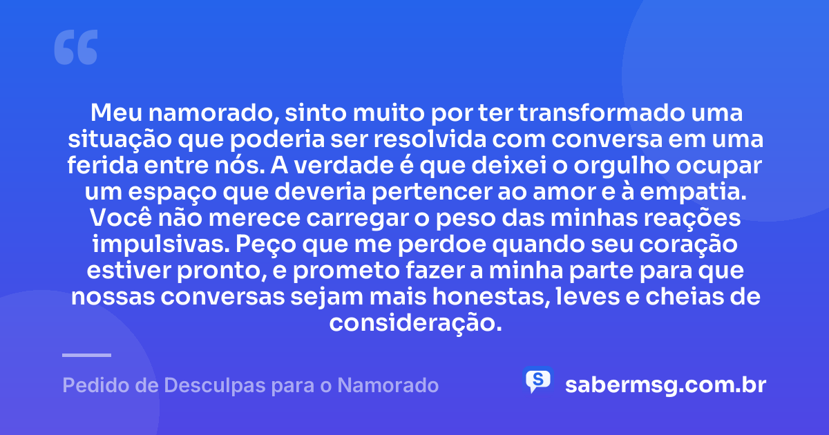 Meu namorado, sinto muito por ter transformado uma situação que poderia ser resolvida com conversa em uma ferida entre nós. A verdade é que deixei o orgulho ocupar um espaço que deveria pertencer ao amor e à empatia. Você não merece carregar o peso das minhas reações impulsivas. Peço que me perdoe quando seu coração estiver pronto, e prometo fazer a minha parte para que nossas conversas sejam mais honestas, leves e cheias de consideração. — Pedido de Desculpas para o Namorado
