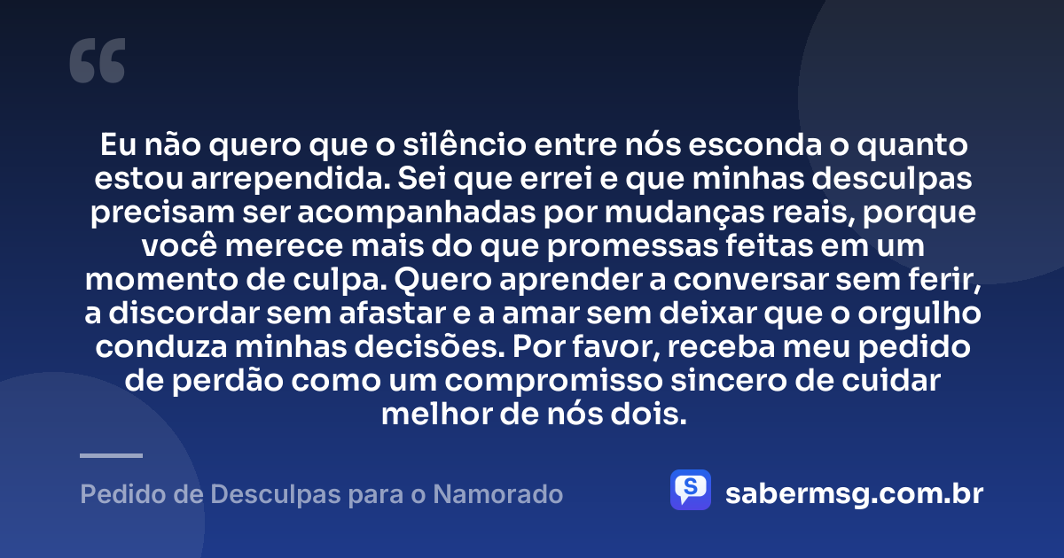 Eu não quero que o silêncio entre nós esconda o quanto estou arrependida. Sei que errei e que minhas desculpas precisam ser acompanhadas por mudanças reais, porque você merece mais do que promessas feitas em um momento de culpa. Quero aprender a conversar sem ferir, a discordar sem afastar e a amar sem deixar que o orgulho conduza minhas decisões. Por favor, receba meu pedido de perdão como um compromisso sincero de cuidar melhor de nós dois. — Pedido de Desculpas para o Namorado