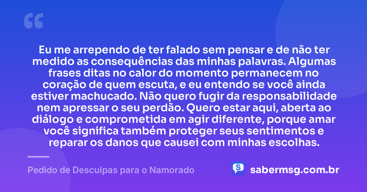 Eu me arrependo de ter falado sem pensar e de não ter medido as consequências das minhas palavras. Algumas frases ditas no calor do momento permanecem no coração de quem escuta, e eu entendo se você ainda estiver machucado. Não quero fugir da responsabilidade nem apressar o seu perdão. Quero estar aqui, aberta ao diálogo e comprometida em agir diferente, porque amar você significa também proteger seus sentimentos e reparar os danos que causei com minhas escolhas. — Pedido de Desculpas para o Namorado