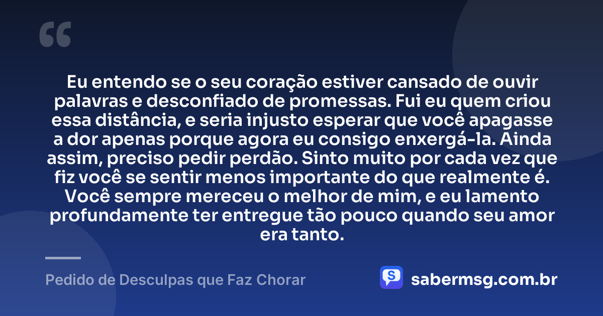 Eu entendo se o seu coração estiver cansado de ouvir palavras e desconfiado de promessas. Fui eu quem criou essa distância, e seria injusto esperar que você apagasse a dor apenas porque agora eu consigo enxergá-la. Ainda assim, preciso pedir perdão. Sinto muito por cada vez que fiz você se sentir menos importante do que realmente é. Você sempre mereceu o melhor de mim, e eu lamento profundamente ter entregue tão pouco quando seu amor era tanto. — Pedido de Desculpas que Faz Chorar