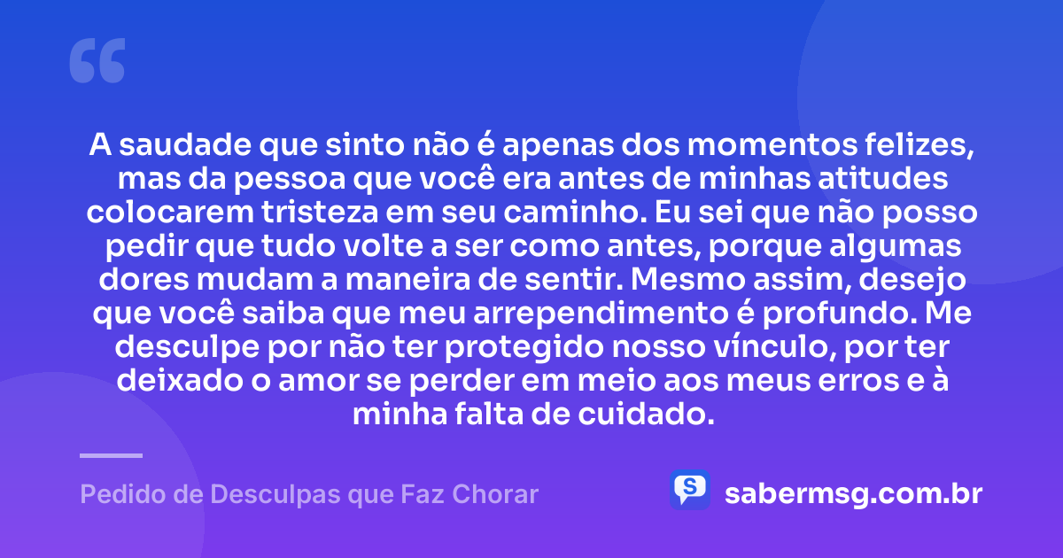 A saudade que sinto não é apenas dos momentos felizes, mas da pessoa que você era antes de minhas atitudes colocarem tristeza em seu caminho. Eu sei que não posso pedir que tudo volte a ser como antes, porque algumas dores mudam a maneira de sentir. Mesmo assim, desejo que você saiba que meu arrependimento é profundo. Me desculpe por não ter protegido nosso vínculo, por ter deixado o amor se perder em meio aos meus erros e à minha falta de cuidado. — Pedido de Desculpas que Faz Chorar