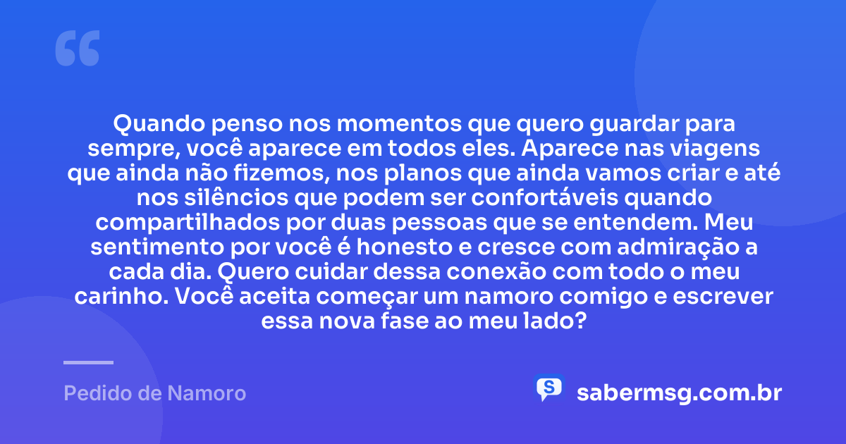 Quando penso nos momentos que quero guardar para sempre, você aparece em todos eles. Aparece nas viagens que ainda não fizemos, nos planos que ainda vamos criar e até nos silêncios que podem ser confortáveis quando compartilhados por duas pessoas que se entendem. Meu sentimento por você é honesto e cresce com admiração a cada dia. Quero cuidar dessa conexão com todo o meu carinho. Você aceita começar um namoro comigo e escrever essa nova fase ao meu lado? — Pedido de Namoro