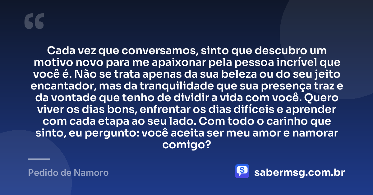Cada vez que conversamos, sinto que descubro um motivo novo para me apaixonar pela pessoa incrível que você é. Não se trata apenas da sua beleza ou do seu jeito encantador, mas da tranquilidade que sua presença traz e da vontade que tenho de dividir a vida com você. Quero viver os dias bons, enfrentar os dias difíceis e aprender com cada etapa ao seu lado. Com todo o carinho que sinto, eu pergunto: você aceita ser meu amor e namorar comigo? — Pedido de Namoro