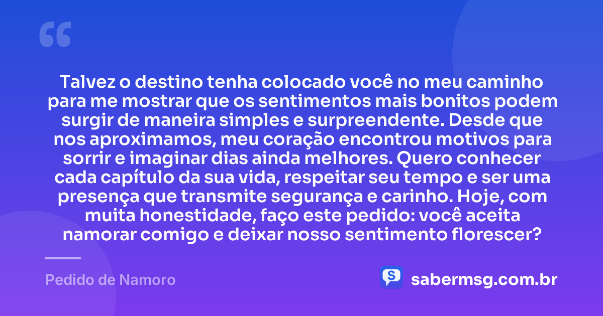 Talvez o destino tenha colocado você no meu caminho para me mostrar que os sentimentos mais bonitos podem surgir de maneira simples e surpreendente. Desde que nos aproximamos, meu coração encontrou motivos para sorrir e imaginar dias ainda melhores. Quero conhecer cada capítulo da sua vida, respeitar seu tempo e ser uma presença que transmite segurança e carinho. Hoje, com muita honestidade, faço este pedido: você aceita namorar comigo e deixar nosso sentimento florescer? — Pedido de Namoro