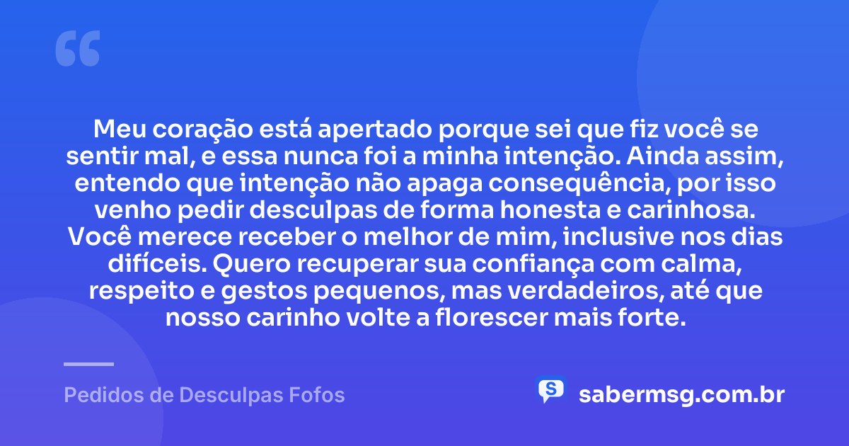 Meu coração está apertado porque sei que fiz você se sentir mal, e essa nunca foi a minha intenção. Ainda assim, entendo que intenção não apaga consequência, por isso venho pedir desculpas de forma honesta e carinhosa. Você merece receber o melhor de mim, inclusive nos dias difíceis. Quero recuperar sua confiança com calma, respeito e gestos pequenos, mas verdadeiros, até que nosso carinho volte a florescer mais forte. — Pedidos de Desculpas Fofos