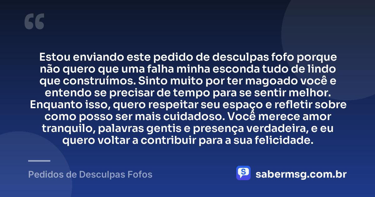 Estou enviando este pedido de desculpas fofo porque não quero que uma falha minha esconda tudo de lindo que construímos. Sinto muito por ter magoado você e entendo se precisar de tempo para se sentir melhor. Enquanto isso, quero respeitar seu espaço e refletir sobre como posso ser mais cuidadoso. Você merece amor tranquilo, palavras gentis e presença verdadeira, e eu quero voltar a contribuir para a sua felicidade. — Pedidos de Desculpas Fofos