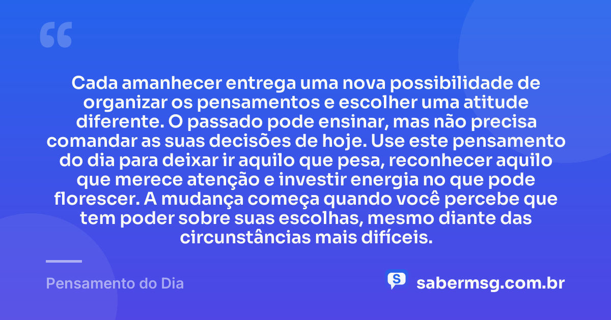 Cada amanhecer entrega uma nova possibilidade de organizar os pensamentos e escolher uma atitude diferente. O passado pode ensinar, mas não precisa comandar as suas decisões de hoje. Use este pensamento do dia para deixar ir aquilo que pesa, reconhecer aquilo que merece atenção e investir energia no que pode florescer. A mudança começa quando você percebe que tem poder sobre suas escolhas, mesmo diante das circunstâncias mais difíceis. — Pensamento do Dia