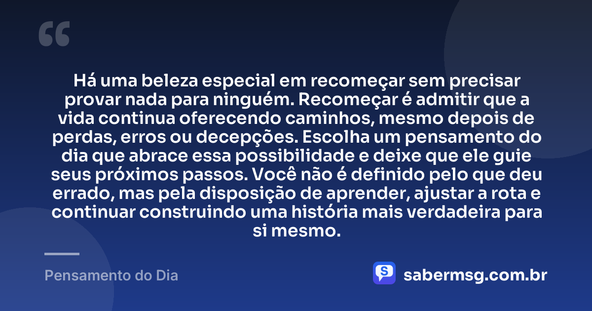 Há uma beleza especial em recomeçar sem precisar provar nada para ninguém. Recomeçar é admitir que a vida continua oferecendo caminhos, mesmo depois de perdas, erros ou decepções. Escolha um pensamento do dia que abrace essa possibilidade e deixe que ele guie seus próximos passos. Você não é definido pelo que deu errado, mas pela disposição de aprender, ajustar a rota e continuar construindo uma história mais verdadeira para si mesmo. — Pensamento do Dia