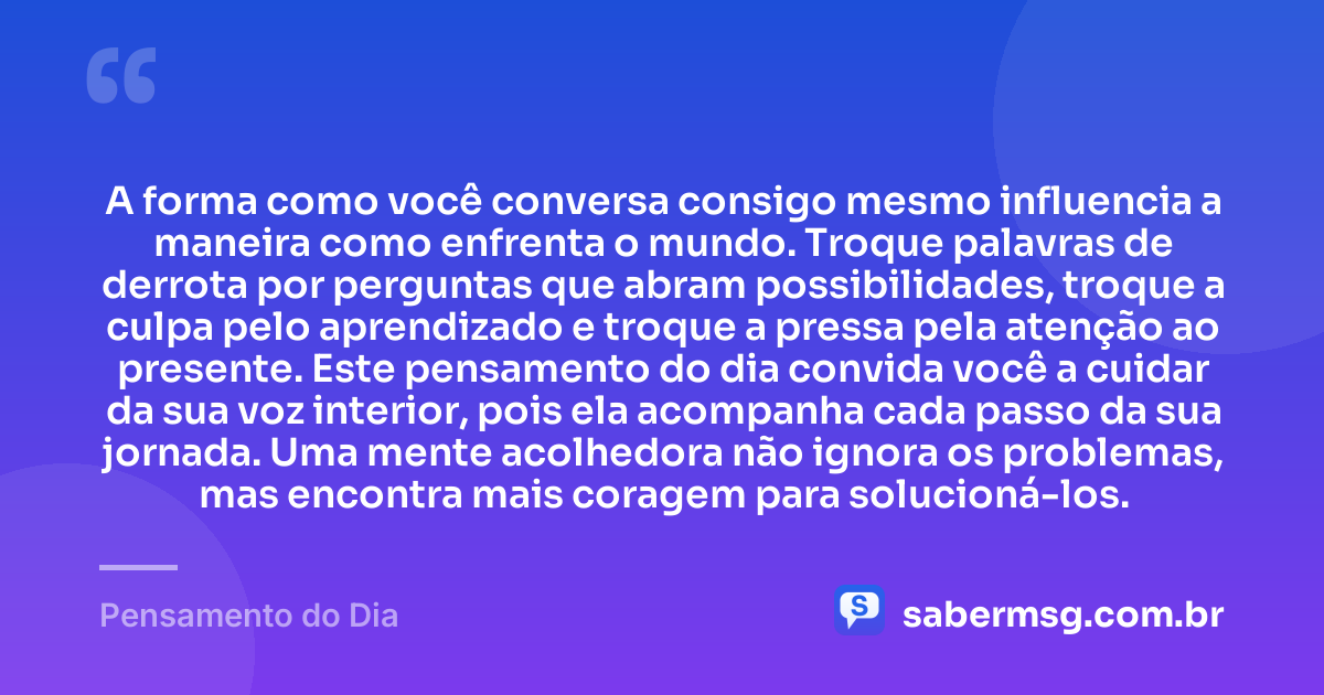 A forma como você conversa consigo mesmo influencia a maneira como enfrenta o mundo. Troque palavras de derrota por perguntas que abram possibilidades, troque a culpa pelo aprendizado e troque a pressa pela atenção ao presente. Este pensamento do dia convida você a cuidar da sua voz interior, pois ela acompanha cada passo da sua jornada. Uma mente acolhedora não ignora os problemas, mas encontra mais coragem para solucioná-los. — Pensamento do Dia