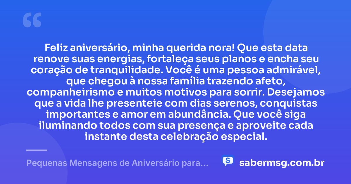 Feliz aniversário, minha querida nora! Que esta data renove suas energias, fortaleça seus planos e encha seu coração de tranquilidade. Você é uma pessoa admirável, que chegou à nossa família trazendo afeto, companheirismo e muitos motivos para sorrir. Desejamos que a vida lhe presenteie com dias serenos, conquistas importantes e amor em abundância. Que você siga iluminando todos com sua presença e aproveite cada instante desta celebração especial. — Pequenas Mensagens de Aniversário para Nora