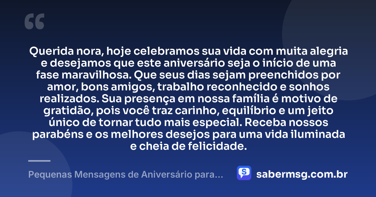 Querida nora, hoje celebramos sua vida com muita alegria e desejamos que este aniversário seja o início de uma fase maravilhosa. Que seus dias sejam preenchidos por amor, bons amigos, trabalho reconhecido e sonhos realizados. Sua presença em nossa família é motivo de gratidão, pois você traz carinho, equilíbrio e um jeito único de tornar tudo mais especial. Receba nossos parabéns e os melhores desejos para uma vida iluminada e cheia de felicidade. — Pequenas Mensagens de Aniversário para Nora
