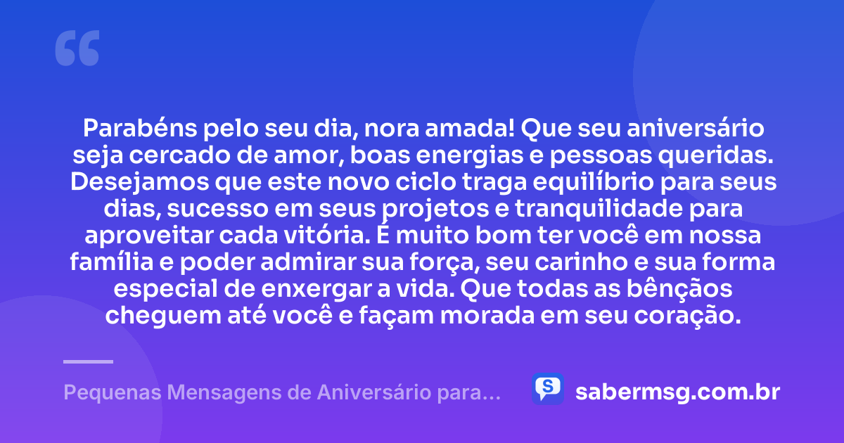 Parabéns pelo seu dia, nora amada! Que seu aniversário seja cercado de amor, boas energias e pessoas queridas. Desejamos que este novo ciclo traga equilíbrio para seus dias, sucesso em seus projetos e tranquilidade para aproveitar cada vitória. É muito bom ter você em nossa família e poder admirar sua força, seu carinho e sua forma especial de enxergar a vida. Que todas as bênçãos cheguem até você e façam morada em seu coração. — Pequenas Mensagens de Aniversário para Nora