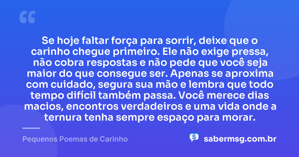 Se hoje faltar força para sorrir, deixe que o carinho chegue primeiro. Ele não exige pressa, não cobra respostas e não pede que você seja maior do que consegue ser. Apenas se aproxima com cuidado, segura sua mão e lembra que todo tempo difícil também passa. Você merece dias macios, encontros verdadeiros e uma vida onde a ternura tenha sempre espaço para morar. — Pequenos Poemas de Carinho