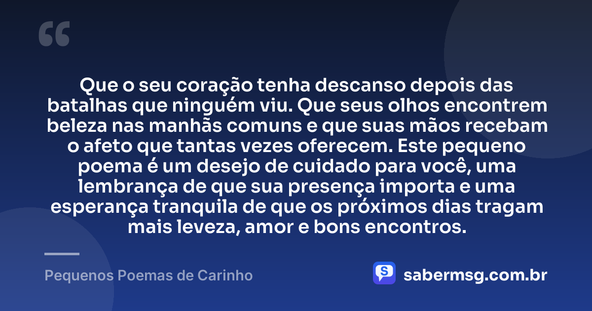 Que o seu coração tenha descanso depois das batalhas que ninguém viu. Que seus olhos encontrem beleza nas manhãs comuns e que suas mãos recebam o afeto que tantas vezes oferecem. Este pequeno poema é um desejo de cuidado para você, uma lembrança de que sua presença importa e uma esperança tranquila de que os próximos dias tragam mais leveza, amor e bons encontros. — Pequenos Poemas de Carinho