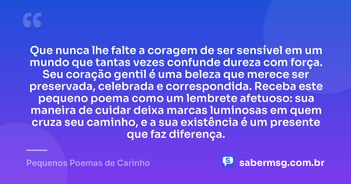 Que nunca lhe falte a coragem de ser sensível em um mundo que tantas vezes confunde dureza com força. Seu coração gentil é uma beleza que merece ser preservada, celebrada e correspondida. Receba este pequeno poema como um lembrete afetuoso: sua maneira de cuidar deixa marcas luminosas em quem cruza seu caminho, e a sua existência é um presente que faz diferença. — Pequenos Poemas de Carinho