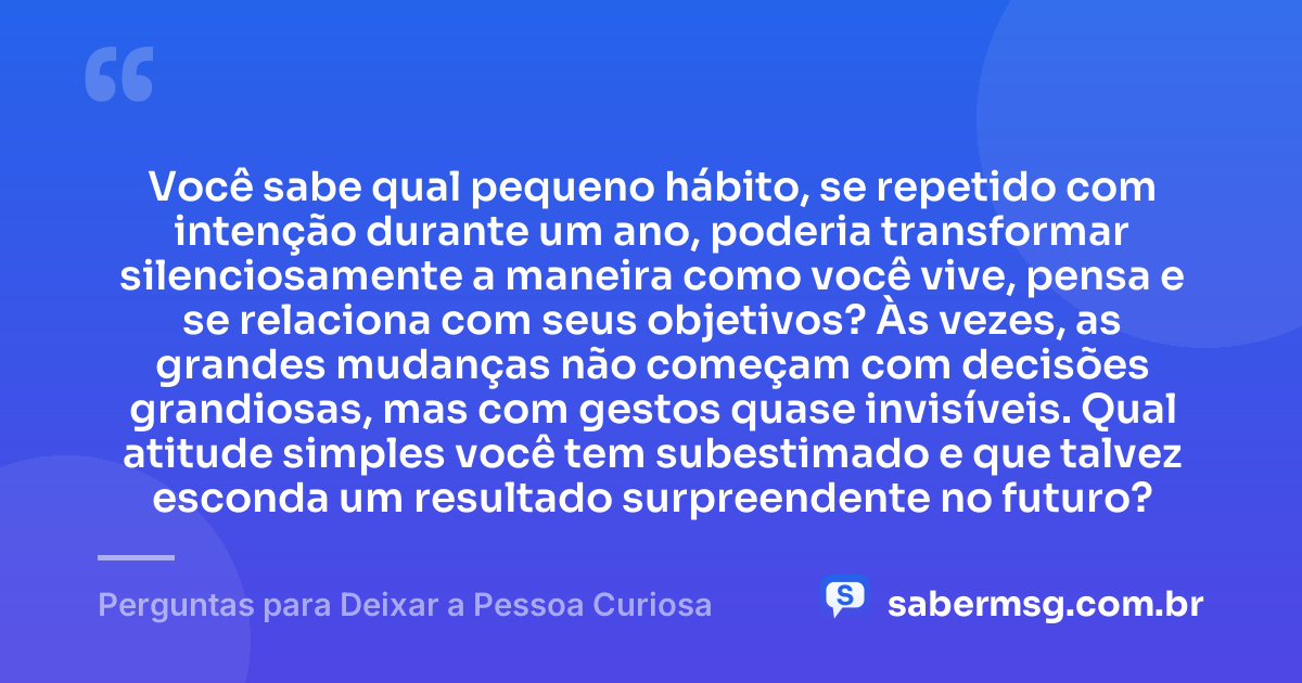 Você sabe qual pequeno hábito, se repetido com intenção durante um ano, poderia transformar silenciosamente a maneira como você vive, pensa e se relaciona com seus objetivos? Às vezes, as grandes mudanças não começam com decisões grandiosas, mas com gestos quase invisíveis. Qual atitude simples você tem subestimado e que talvez esconda um resultado surpreendente no futuro? — Perguntas para Deixar a Pessoa Curiosa