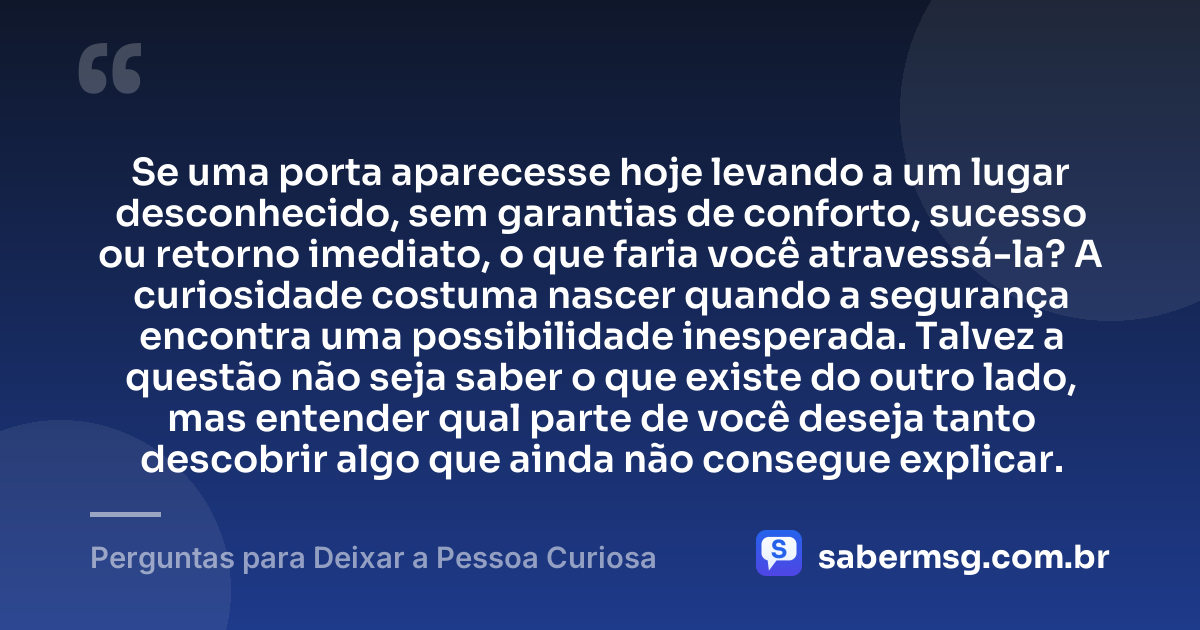 Se uma porta aparecesse hoje levando a um lugar desconhecido, sem garantias de conforto, sucesso ou retorno imediato, o que faria você atravessá-la? A curiosidade costuma nascer quando a segurança encontra uma possibilidade inesperada. Talvez a questão não seja saber o que existe do outro lado, mas entender qual parte de você deseja tanto descobrir algo que ainda não consegue explicar. — Perguntas para Deixar a Pessoa Curiosa