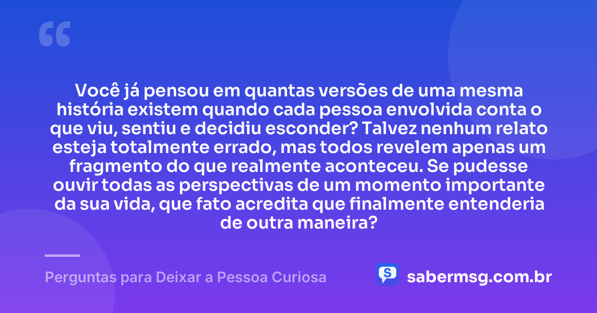 Você já pensou em quantas versões de uma mesma história existem quando cada pessoa envolvida conta o que viu, sentiu e decidiu esconder? Talvez nenhum relato esteja totalmente errado, mas todos revelem apenas um fragmento do que realmente aconteceu. Se pudesse ouvir todas as perspectivas de um momento importante da sua vida, que fato acredita que finalmente entenderia de outra maneira? — Perguntas para Deixar a Pessoa Curiosa