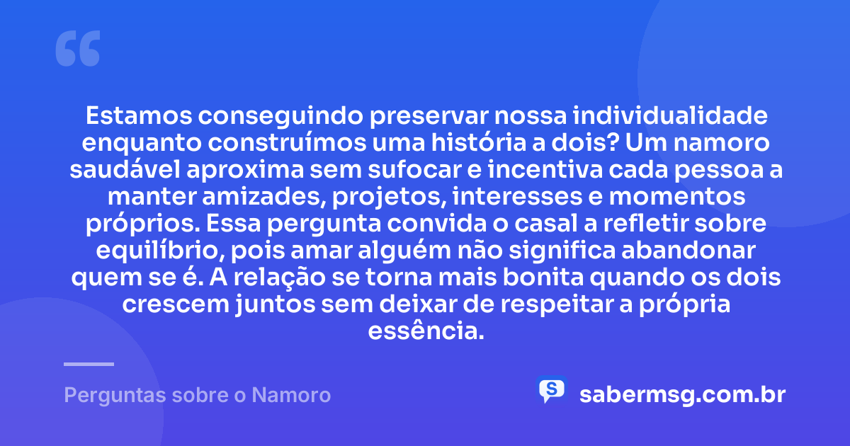 Estamos conseguindo preservar nossa individualidade enquanto construímos uma história a dois? Um namoro saudável aproxima sem sufocar e incentiva cada pessoa a manter amizades, projetos, interesses e momentos próprios. Essa pergunta convida o casal a refletir sobre equilíbrio, pois amar alguém não significa abandonar quem se é. A relação se torna mais bonita quando os dois crescem juntos sem deixar de respeitar a própria essência. — Perguntas sobre o Namoro