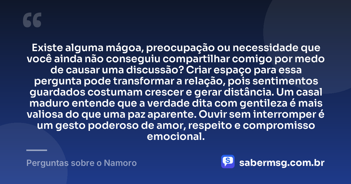 Existe alguma mágoa, preocupação ou necessidade que você ainda não conseguiu compartilhar comigo por medo de causar uma discussão? Criar espaço para essa pergunta pode transformar a relação, pois sentimentos guardados costumam crescer e gerar distância. Um casal maduro entende que a verdade dita com gentileza é mais valiosa do que uma paz aparente. Ouvir sem interromper é um gesto poderoso de amor, respeito e compromisso emocional. — Perguntas sobre o Namoro