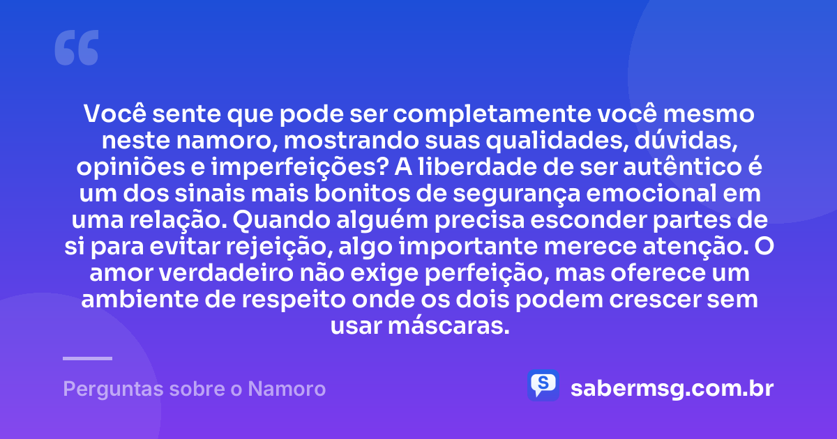 Você sente que pode ser completamente você mesmo neste namoro, mostrando suas qualidades, dúvidas, opiniões e imperfeições? A liberdade de ser autêntico é um dos sinais mais bonitos de segurança emocional em uma relação. Quando alguém precisa esconder partes de si para evitar rejeição, algo importante merece atenção. O amor verdadeiro não exige perfeição, mas oferece um ambiente de respeito onde os dois podem crescer sem usar máscaras. — Perguntas sobre o Namoro