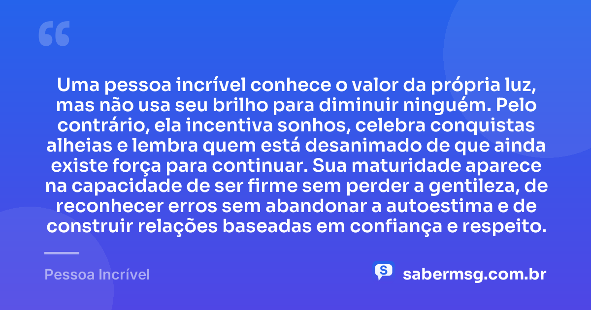 Uma pessoa incrível conhece o valor da própria luz, mas não usa seu brilho para diminuir ninguém. Pelo contrário, ela incentiva sonhos, celebra conquistas alheias e lembra quem está desanimado de que ainda existe força para continuar. Sua maturidade aparece na capacidade de ser firme sem perder a gentileza, de reconhecer erros sem abandonar a autoestima e de construir relações baseadas em confiança e respeito. — Pessoa Incrível