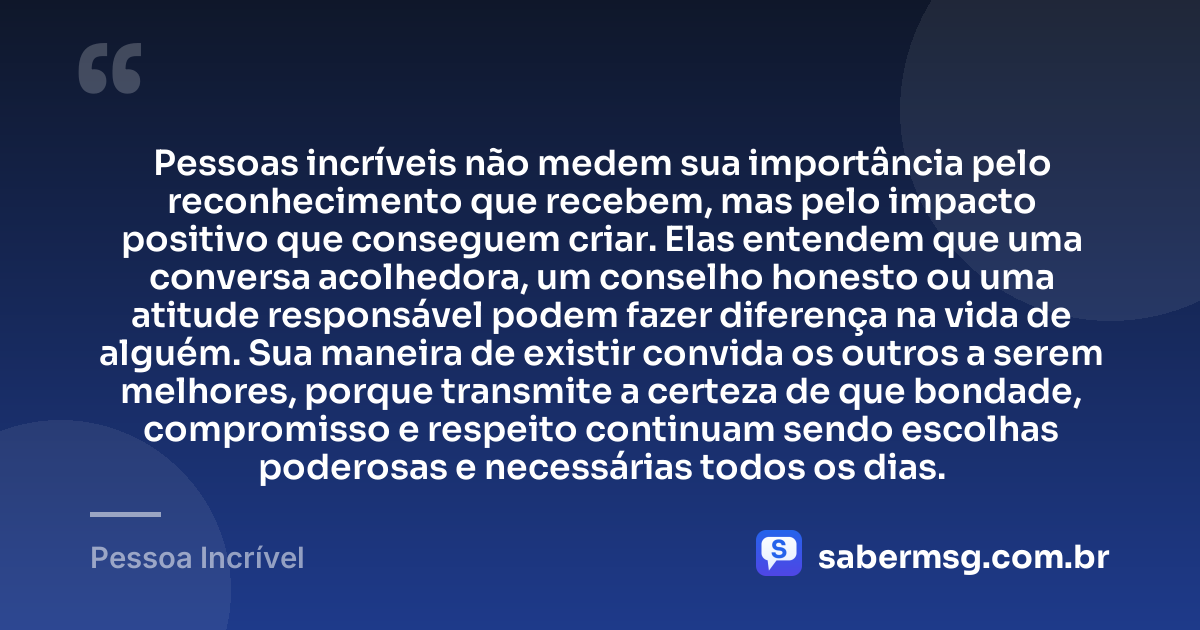 Pessoas incríveis não medem sua importância pelo reconhecimento que recebem, mas pelo impacto positivo que conseguem criar. Elas entendem que uma conversa acolhedora, um conselho honesto ou uma atitude responsável podem fazer diferença na vida de alguém. Sua maneira de existir convida os outros a serem melhores, porque transmite a certeza de que bondade, compromisso e respeito continuam sendo escolhas poderosas e necessárias todos os dias. — Pessoa Incrível