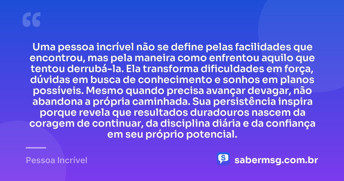 Uma pessoa incrível não se define pelas facilidades que encontrou, mas pela maneira como enfrentou aquilo que tentou derrubá-la. Ela transforma dificuldades em força, dúvidas em busca de conhecimento e sonhos em planos possíveis. Mesmo quando precisa avançar devagar, não abandona a própria caminhada. Sua persistência inspira porque revela que resultados duradouros nascem da coragem de continuar, da disciplina diária e da confiança em seu próprio potencial. — Pessoa Incrível