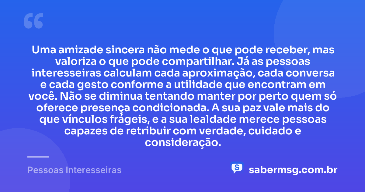 Uma amizade sincera não mede o que pode receber, mas valoriza o que pode compartilhar. Já as pessoas interesseiras calculam cada aproximação, cada conversa e cada gesto conforme a utilidade que encontram em você. Não se diminua tentando manter por perto quem só oferece presença condicionada. A sua paz vale mais do que vínculos frágeis, e a sua lealdade merece pessoas capazes de retribuir com verdade, cuidado e consideração. — Pessoas Interesseiras