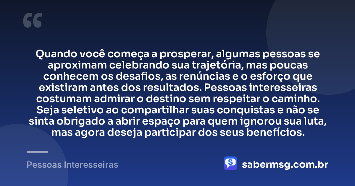 Quando você começa a prosperar, algumas pessoas se aproximam celebrando sua trajetória, mas poucas conhecem os desafios, as renúncias e o esforço que existiram antes dos resultados. Pessoas interesseiras costumam admirar o destino sem respeitar o caminho. Seja seletivo ao compartilhar suas conquistas e não se sinta obrigado a abrir espaço para quem ignorou sua luta, mas agora deseja participar dos seus benefícios. — Pessoas Interesseiras