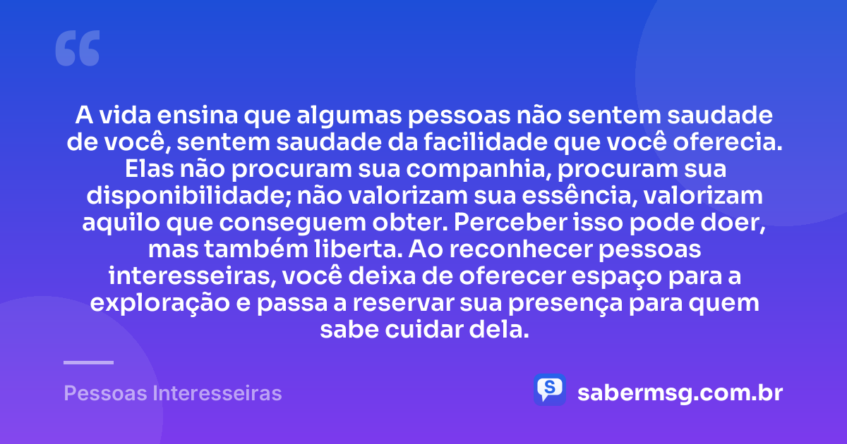 A vida ensina que algumas pessoas não sentem saudade de você, sentem saudade da facilidade que você oferecia. Elas não procuram sua companhia, procuram sua disponibilidade; não valorizam sua essência, valorizam aquilo que conseguem obter. Perceber isso pode doer, mas também liberta. Ao reconhecer pessoas interesseiras, você deixa de oferecer espaço para a exploração e passa a reservar sua presença para quem sabe cuidar dela. — Pessoas Interesseiras