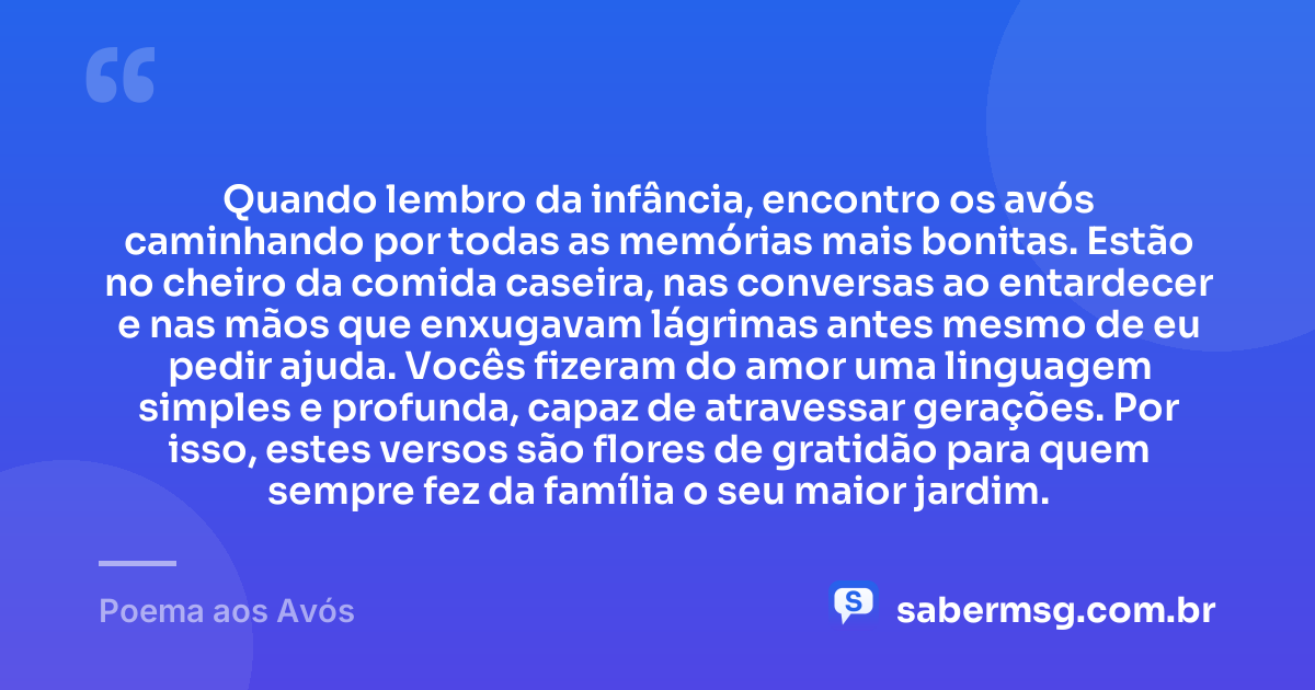 Quando lembro da infância, encontro os avós caminhando por todas as memórias mais bonitas. Estão no cheiro da comida caseira, nas conversas ao entardecer e nas mãos que enxugavam lágrimas antes mesmo de eu pedir ajuda. Vocês fizeram do amor uma linguagem simples e profunda, capaz de atravessar gerações. Por isso, estes versos são flores de gratidão para quem sempre fez da família o seu maior jardim. — Poema aos Avós