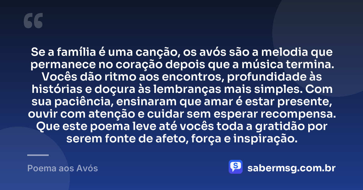 Se a família é uma canção, os avós são a melodia que permanece no coração depois que a música termina. Vocês dão ritmo aos encontros, profundidade às histórias e doçura às lembranças mais simples. Com sua paciência, ensinaram que amar é estar presente, ouvir com atenção e cuidar sem esperar recompensa. Que este poema leve até vocês toda a gratidão por serem fonte de afeto, força e inspiração. — Poema aos Avós