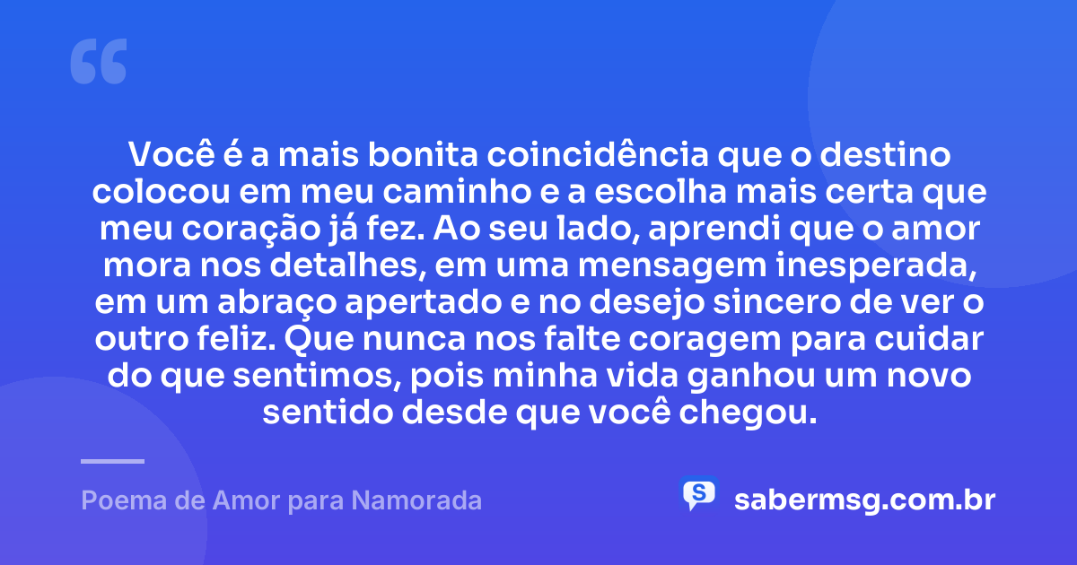 Você é a mais bonita coincidência que o destino colocou em meu caminho e a escolha mais certa que meu coração já fez. Ao seu lado, aprendi que o amor mora nos detalhes, em uma mensagem inesperada, em um abraço apertado e no desejo sincero de ver o outro feliz. Que nunca nos falte coragem para cuidar do que sentimos, pois minha vida ganhou um novo sentido desde que você chegou. — Poema de Amor para Namorada