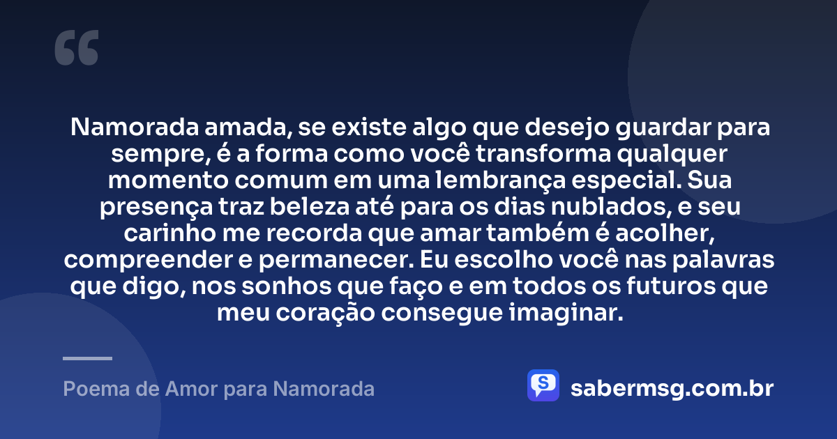 Namorada amada, se existe algo que desejo guardar para sempre, é a forma como você transforma qualquer momento comum em uma lembrança especial. Sua presença traz beleza até para os dias nublados, e seu carinho me recorda que amar também é acolher, compreender e permanecer. Eu escolho você nas palavras que digo, nos sonhos que faço e em todos os futuros que meu coração consegue imaginar. — Poema de Amor para Namorada