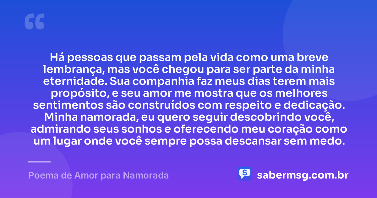 Há pessoas que passam pela vida como uma breve lembrança, mas você chegou para ser parte da minha eternidade. Sua companhia faz meus dias terem mais propósito, e seu amor me mostra que os melhores sentimentos são construídos com respeito e dedicação. Minha namorada, eu quero seguir descobrindo você, admirando seus sonhos e oferecendo meu coração como um lugar onde você sempre possa descansar sem medo. — Poema de Amor para Namorada