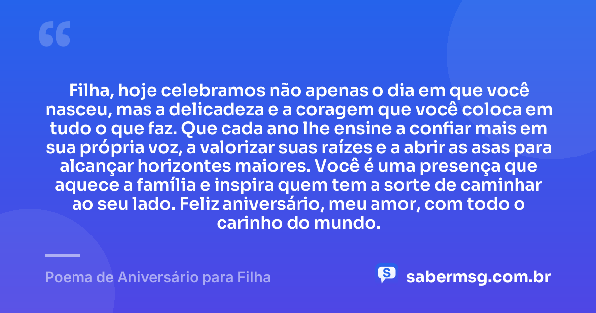 Filha, hoje celebramos não apenas o dia em que você nasceu, mas a delicadeza e a coragem que você coloca em tudo o que faz. Que cada ano lhe ensine a confiar mais em sua própria voz, a valorizar suas raízes e a abrir as asas para alcançar horizontes maiores. Você é uma presença que aquece a família e inspira quem tem a sorte de caminhar ao seu lado. Feliz aniversário, meu amor, com todo o carinho do mundo. — Poema de Aniversário para Filha