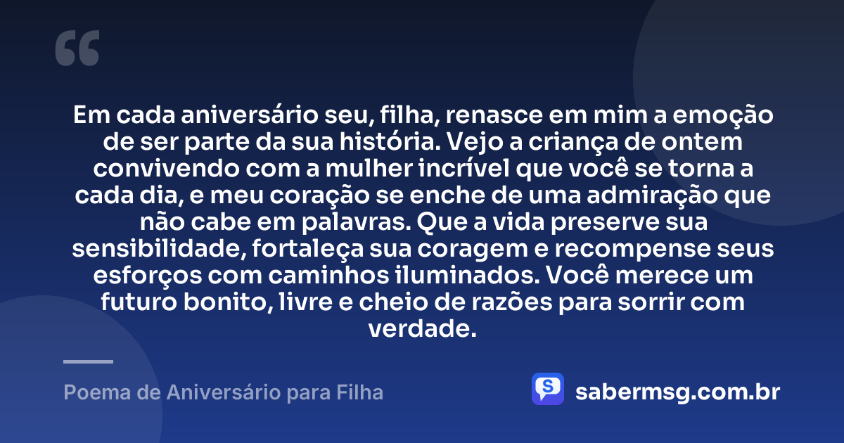 Em cada aniversário seu, filha, renasce em mim a emoção de ser parte da sua história. Vejo a criança de ontem convivendo com a mulher incrível que você se torna a cada dia, e meu coração se enche de uma admiração que não cabe em palavras. Que a vida preserve sua sensibilidade, fortaleça sua coragem e recompense seus esforços com caminhos iluminados. Você merece um futuro bonito, livre e cheio de razões para sorrir com verdade. — Poema de Aniversário para Filha