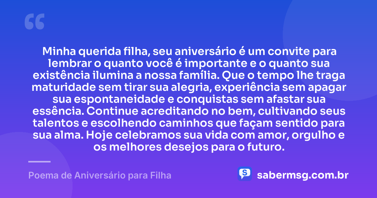 Minha querida filha, seu aniversário é um convite para lembrar o quanto você é importante e o quanto sua existência ilumina a nossa família. Que o tempo lhe traga maturidade sem tirar sua alegria, experiência sem apagar sua espontaneidade e conquistas sem afastar sua essência. Continue acreditando no bem, cultivando seus talentos e escolhendo caminhos que façam sentido para sua alma. Hoje celebramos sua vida com amor, orgulho e os melhores desejos para o futuro. — Poema de Aniversário para Filha