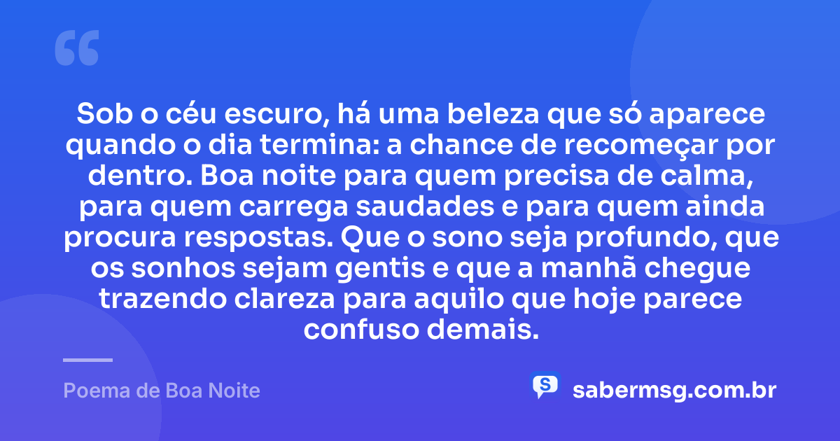 Sob o céu escuro, há uma beleza que só aparece quando o dia termina: a chance de recomeçar por dentro. Boa noite para quem precisa de calma, para quem carrega saudades e para quem ainda procura respostas. Que o sono seja profundo, que os sonhos sejam gentis e que a manhã chegue trazendo clareza para aquilo que hoje parece confuso demais. — Poema de Boa Noite