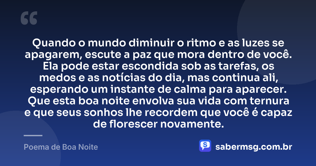 Quando o mundo diminuir o ritmo e as luzes se apagarem, escute a paz que mora dentro de você. Ela pode estar escondida sob as tarefas, os medos e as notícias do dia, mas continua ali, esperando um instante de calma para aparecer. Que esta boa noite envolva sua vida com ternura e que seus sonhos lhe recordem que você é capaz de florescer novamente. — Poema de Boa Noite