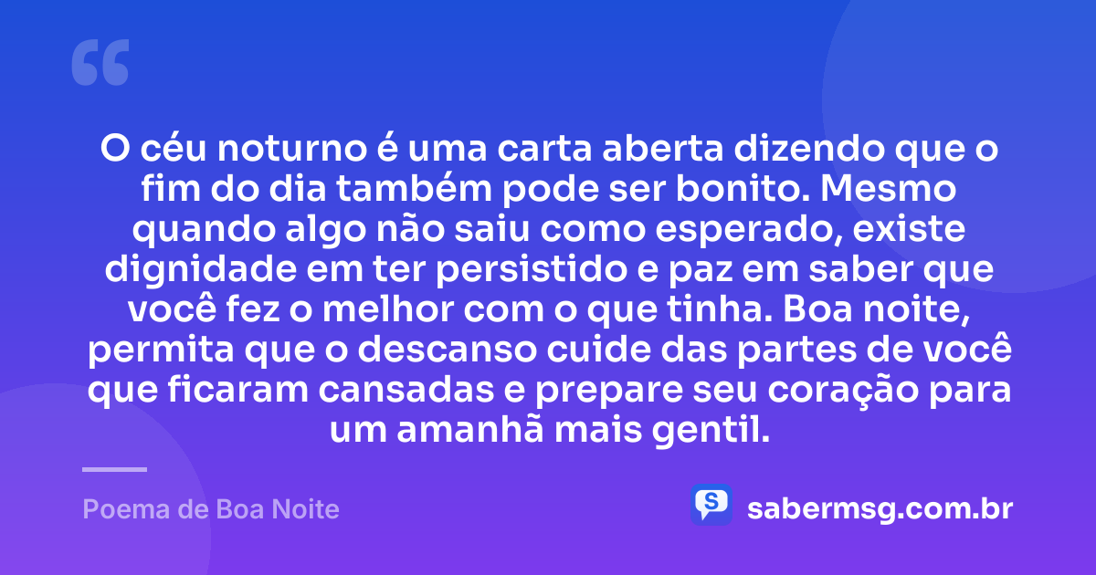 O céu noturno é uma carta aberta dizendo que o fim do dia também pode ser bonito. Mesmo quando algo não saiu como esperado, existe dignidade em ter persistido e paz em saber que você fez o melhor com o que tinha. Boa noite, permita que o descanso cuide das partes de você que ficaram cansadas e prepare seu coração para um amanhã mais gentil. — Poema de Boa Noite