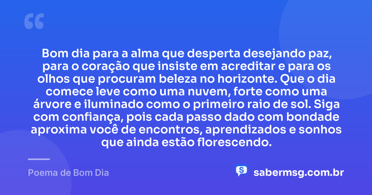 Bom dia para a alma que desperta desejando paz, para o coração que insiste em acreditar e para os olhos que procuram beleza no horizonte. Que o dia comece leve como uma nuvem, forte como uma árvore e iluminado como o primeiro raio de sol. Siga com confiança, pois cada passo dado com bondade aproxima você de encontros, aprendizados e sonhos que ainda estão florescendo. — Poema de Bom Dia