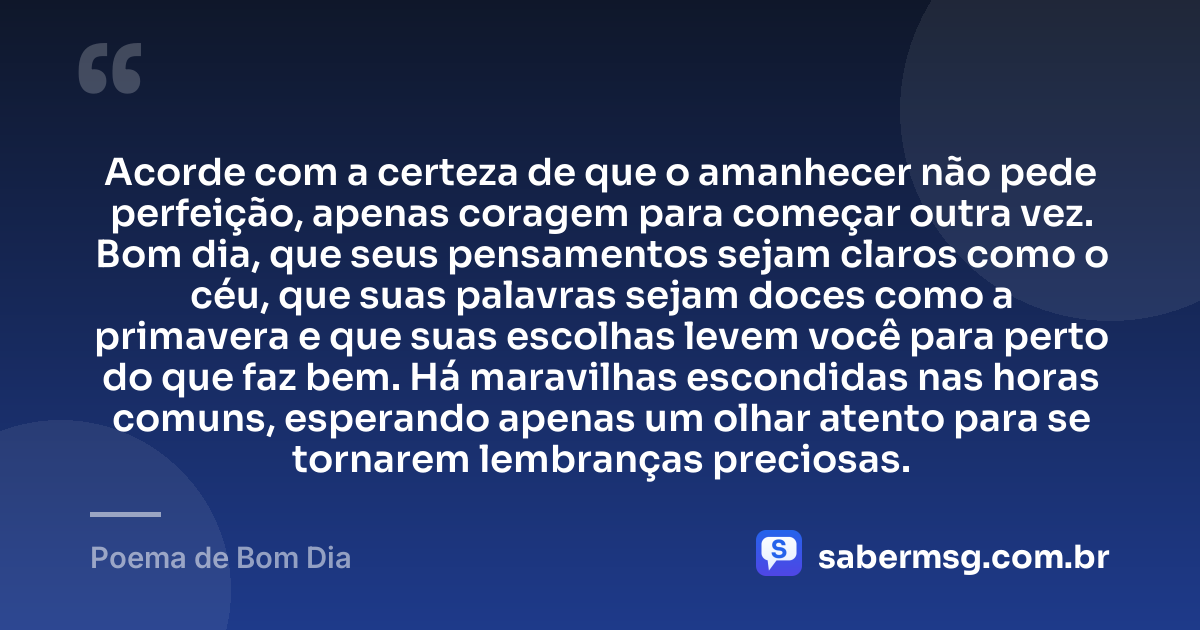Acorde com a certeza de que o amanhecer não pede perfeição, apenas coragem para começar outra vez. Bom dia, que seus pensamentos sejam claros como o céu, que suas palavras sejam doces como a primavera e que suas escolhas levem você para perto do que faz bem. Há maravilhas escondidas nas horas comuns, esperando apenas um olhar atento para se tornarem lembranças preciosas. — Poema de Bom Dia