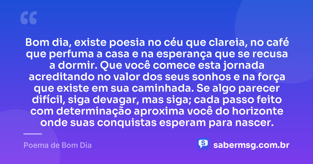 Bom dia, existe poesia no céu que clareia, no café que perfuma a casa e na esperança que se recusa a dormir. Que você comece esta jornada acreditando no valor dos seus sonhos e na força que existe em sua caminhada. Se algo parecer difícil, siga devagar, mas siga; cada passo feito com determinação aproxima você do horizonte onde suas conquistas esperam para nascer. — Poema de Bom Dia