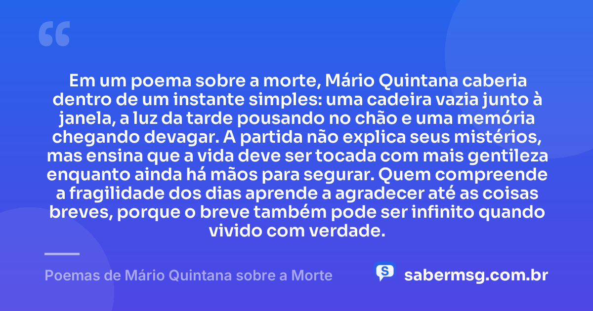 Em um poema sobre a morte, Mário Quintana caberia dentro de um instante simples: uma cadeira vazia junto à janela, a luz da tarde pousando no chão e uma memória chegando devagar. A partida não explica seus mistérios, mas ensina que a vida deve ser tocada com mais gentileza enquanto ainda há mãos para segurar. Quem compreende a fragilidade dos dias aprende a agradecer até as coisas breves, porque o breve também pode ser infinito quando vivido com verdade. — Poemas de Mário Quintana sobre a Morte