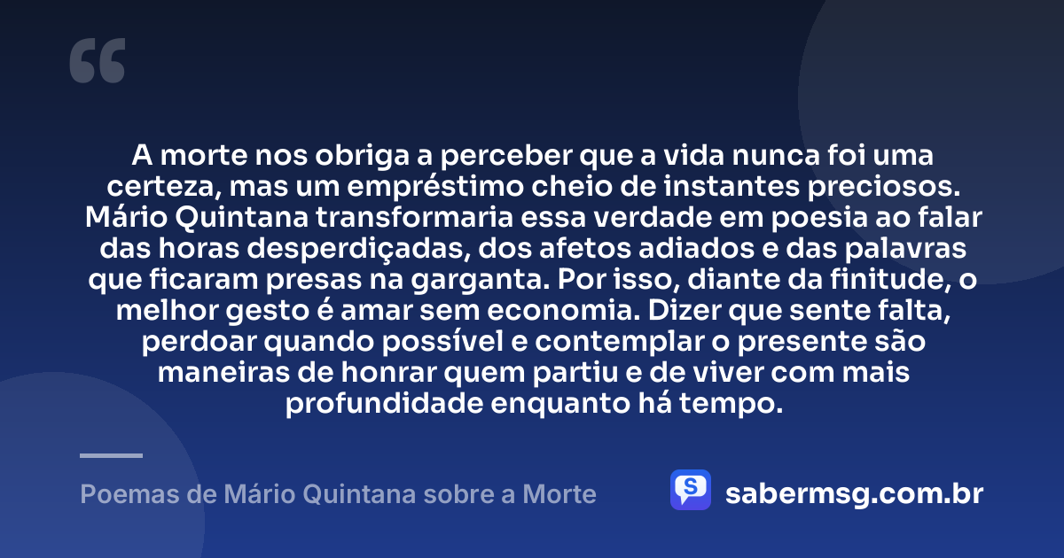 A morte nos obriga a perceber que a vida nunca foi uma certeza, mas um empréstimo cheio de instantes preciosos. Mário Quintana transformaria essa verdade em poesia ao falar das horas desperdiçadas, dos afetos adiados e das palavras que ficaram presas na garganta. Por isso, diante da finitude, o melhor gesto é amar sem economia. Dizer que sente falta, perdoar quando possível e contemplar o presente são maneiras de honrar quem partiu e de viver com mais profundidade enquanto há tempo. — Poemas de Mário Quintana sobre a Morte