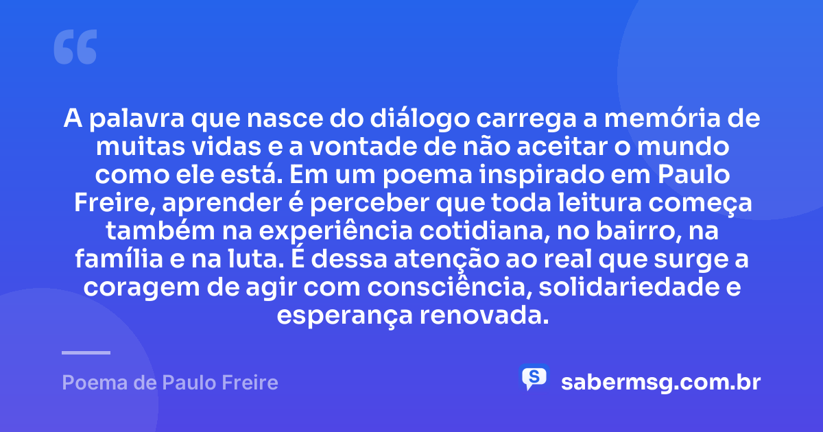 A palavra que nasce do diálogo carrega a memória de muitas vidas e a vontade de não aceitar o mundo como ele está. Em um poema inspirado em Paulo Freire, aprender é perceber que toda leitura começa também na experiência cotidiana, no bairro, na família e na luta. É dessa atenção ao real que surge a coragem de agir com consciência, solidariedade e esperança renovada. — Poema de Paulo Freire