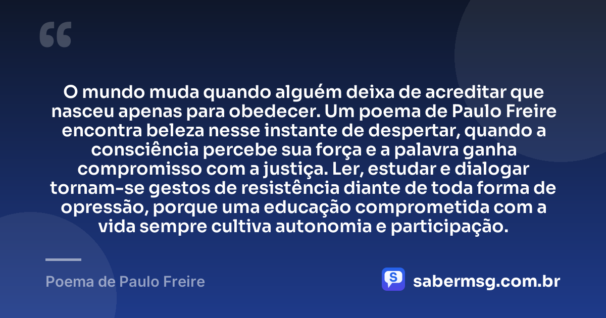 O mundo muda quando alguém deixa de acreditar que nasceu apenas para obedecer. Um poema de Paulo Freire encontra beleza nesse instante de despertar, quando a consciência percebe sua força e a palavra ganha compromisso com a justiça. Ler, estudar e dialogar tornam-se gestos de resistência diante de toda forma de opressão, porque uma educação comprometida com a vida sempre cultiva autonomia e participação. — Poema de Paulo Freire